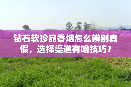 钻石软珍品香烟怎么辨别真假，选择渠道有啥技巧？
